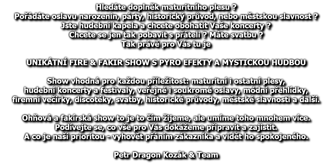 Hledáte doplněk maturitního plesu ? Pořádáte oslavu narozenin, párty, historický průvod, nebo městskou slavnost ? Jste hudební kapela a chcete obohatit Vaše koncerty ? Chcete se jen tak pobavit s přáteli ? Máte svatbu ? Tak právě pro Vás tu je UNIKÁTNÍ FIRE & FAKIR SHOW S PYRO EFEKTY A MYSTICKOU HUDBOU Show vhodná pro každou příležitost: maturitní i ostatní plesy, hudební koncerty a festivaly, veřejné i soukromé oslavy, módní přehlídky, firemní večírky, discotéky, svatby, historické průvody, městské slavnosti a další. Ohňová a fakírská show to je to čím žijeme, ale umíme toho mnohem více. Podívejte se, co vše pro Vás dokážeme připravit a zajistit. A co je naší prioritou - vyhovět přáním zákazníka a vidět ho spokojeného. Petr Dragon Kozák & Team