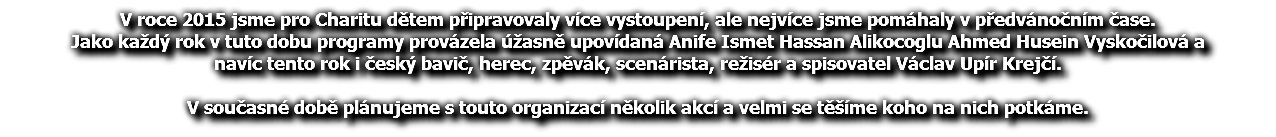 V roce 2015 jsme pro Charitu dětem připravovaly více vystoupení, ale nejvíce jsme pomáhaly v předvánočním čase. Jako každý rok v tuto dobu programy provázela úžasně upovídaná Anife Ismet Hassan Alikocoglu Ahmed Husein Vyskočilová a navíc tento rok i český bavič, herec, zpěvák, scenárista, režisér a spisovatel Václav Upír Krejčí. V současné době plánujeme s touto organizací několik akcí a velmi se těšíme koho na nich potkáme.
